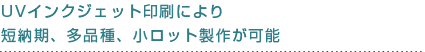 UVインクジェット印刷により短納期、多品種、小ロット製作が可能